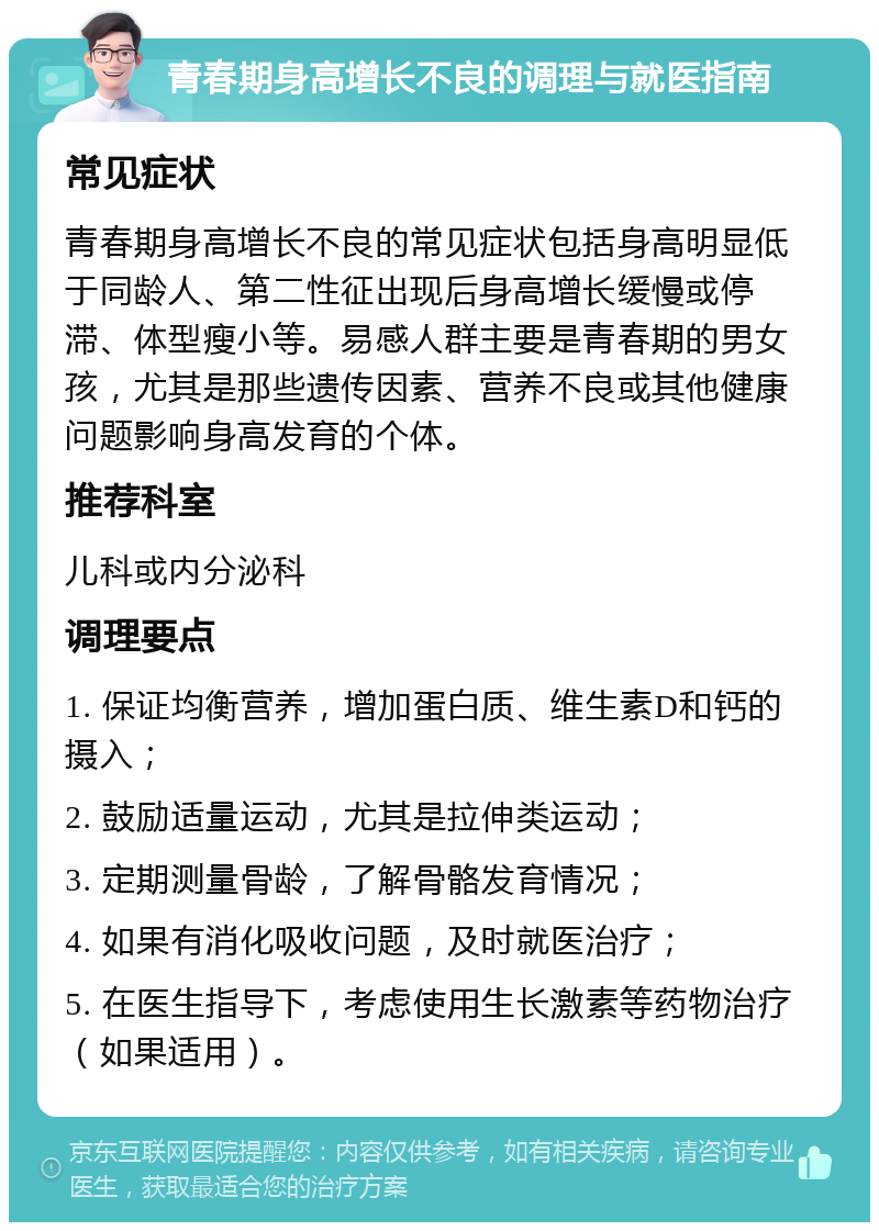 青春期身高增长不良的调理与就医指南 常见症状 青春期身高增长不良的常见症状包括身高明显低于同龄人、第二性征出现后身高增长缓慢或停滞、体型瘦小等。易感人群主要是青春期的男女孩，尤其是那些遗传因素、营养不良或其他健康问题影响身高发育的个体。 推荐科室 儿科或内分泌科 调理要点 1. 保证均衡营养，增加蛋白质、维生素D和钙的摄入； 2. 鼓励适量运动，尤其是拉伸类运动； 3. 定期测量骨龄，了解骨骼发育情况； 4. 如果有消化吸收问题，及时就医治疗； 5. 在医生指导下，考虑使用生长激素等药物治疗（如果适用）。