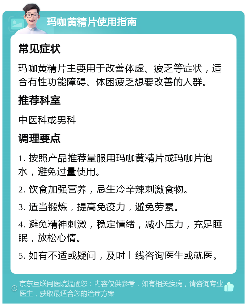 玛咖黄精片使用指南 常见症状 玛咖黄精片主要用于改善体虚、疲乏等症状，适合有性功能障碍、体困疲乏想要改善的人群。 推荐科室 中医科或男科 调理要点 1. 按照产品推荐量服用玛咖黄精片或玛咖片泡水，避免过量使用。 2. 饮食加强营养，忌生冷辛辣刺激食物。 3. 适当锻炼，提高免疫力，避免劳累。 4. 避免精神刺激，稳定情绪，减小压力，充足睡眠，放松心情。 5. 如有不适或疑问，及时上线咨询医生或就医。