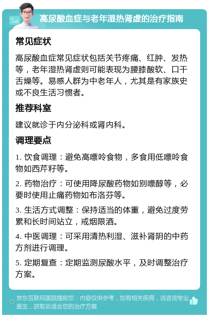 高尿酸血症与老年湿热肾虚的治疗指南 常见症状 高尿酸血症常见症状包括关节疼痛、红肿、发热等，老年湿热肾虚则可能表现为腰膝酸软、口干舌燥等。易感人群为中老年人，尤其是有家族史或不良生活习惯者。 推荐科室 建议就诊于内分泌科或肾内科。 调理要点 1. 饮食调理：避免高嘌呤食物，多食用低嘌呤食物如西芹籽等。 2. 药物治疗：可使用降尿酸药物如别嘌醇等，必要时使用止痛药物如布洛芬等。 3. 生活方式调整：保持适当的体重，避免过度劳累和长时间站立，戒烟限酒。 4. 中医调理：可采用清热利湿、滋补肾阴的中药方剂进行调理。 5. 定期复查：定期监测尿酸水平，及时调整治疗方案。