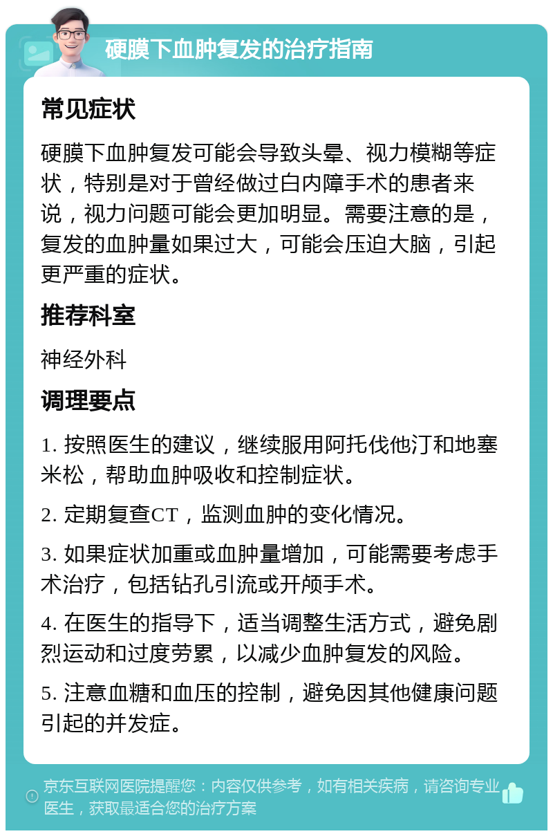 硬膜下血肿复发的治疗指南 常见症状 硬膜下血肿复发可能会导致头晕、视力模糊等症状，特别是对于曾经做过白内障手术的患者来说，视力问题可能会更加明显。需要注意的是，复发的血肿量如果过大，可能会压迫大脑，引起更严重的症状。 推荐科室 神经外科 调理要点 1. 按照医生的建议，继续服用阿托伐他汀和地塞米松，帮助血肿吸收和控制症状。 2. 定期复查CT，监测血肿的变化情况。 3. 如果症状加重或血肿量增加，可能需要考虑手术治疗，包括钻孔引流或开颅手术。 4. 在医生的指导下，适当调整生活方式，避免剧烈运动和过度劳累，以减少血肿复发的风险。 5. 注意血糖和血压的控制，避免因其他健康问题引起的并发症。