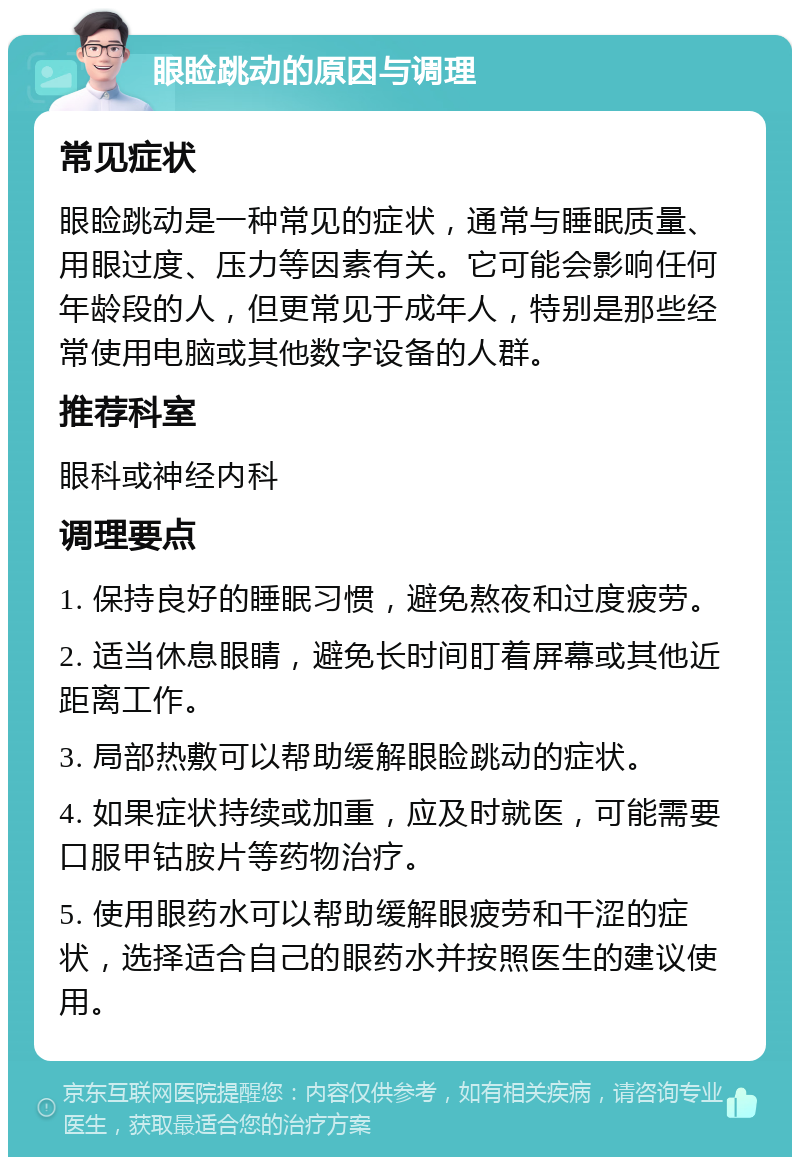 眼睑跳动的原因与调理 常见症状 眼睑跳动是一种常见的症状，通常与睡眠质量、用眼过度、压力等因素有关。它可能会影响任何年龄段的人，但更常见于成年人，特别是那些经常使用电脑或其他数字设备的人群。 推荐科室 眼科或神经内科 调理要点 1. 保持良好的睡眠习惯，避免熬夜和过度疲劳。 2. 适当休息眼睛，避免长时间盯着屏幕或其他近距离工作。 3. 局部热敷可以帮助缓解眼睑跳动的症状。 4. 如果症状持续或加重，应及时就医，可能需要口服甲钴胺片等药物治疗。 5. 使用眼药水可以帮助缓解眼疲劳和干涩的症状，选择适合自己的眼药水并按照医生的建议使用。