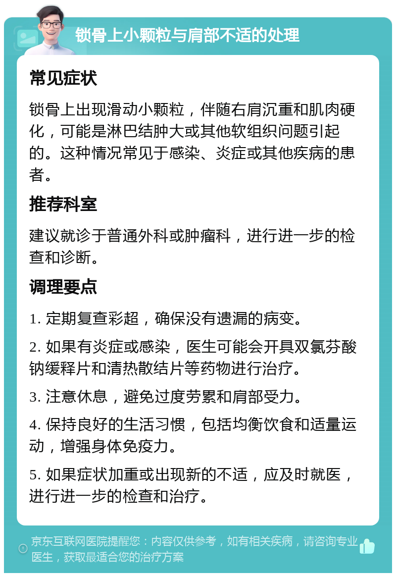 锁骨上小颗粒与肩部不适的处理 常见症状 锁骨上出现滑动小颗粒，伴随右肩沉重和肌肉硬化，可能是淋巴结肿大或其他软组织问题引起的。这种情况常见于感染、炎症或其他疾病的患者。 推荐科室 建议就诊于普通外科或肿瘤科，进行进一步的检查和诊断。 调理要点 1. 定期复查彩超，确保没有遗漏的病变。 2. 如果有炎症或感染，医生可能会开具双氯芬酸钠缓释片和清热散结片等药物进行治疗。 3. 注意休息，避免过度劳累和肩部受力。 4. 保持良好的生活习惯，包括均衡饮食和适量运动，增强身体免疫力。 5. 如果症状加重或出现新的不适，应及时就医，进行进一步的检查和治疗。