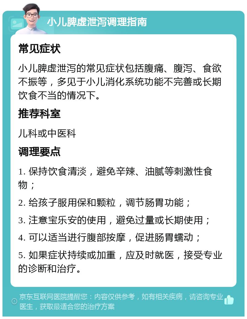 小儿脾虚泄泻调理指南 常见症状 小儿脾虚泄泻的常见症状包括腹痛、腹泻、食欲不振等，多见于小儿消化系统功能不完善或长期饮食不当的情况下。 推荐科室 儿科或中医科 调理要点 1. 保持饮食清淡，避免辛辣、油腻等刺激性食物； 2. 给孩子服用保和颗粒，调节肠胃功能； 3. 注意宝乐安的使用，避免过量或长期使用； 4. 可以适当进行腹部按摩，促进肠胃蠕动； 5. 如果症状持续或加重，应及时就医，接受专业的诊断和治疗。