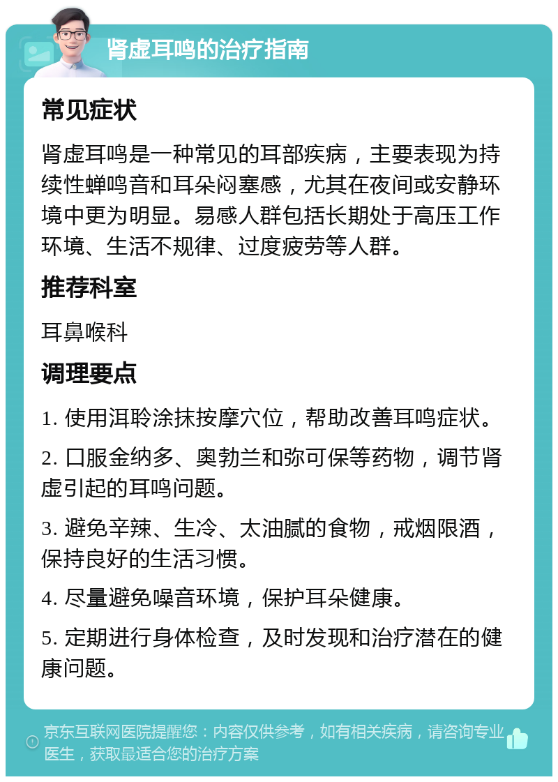 肾虚耳鸣的治疗指南 常见症状 肾虚耳鸣是一种常见的耳部疾病，主要表现为持续性蝉鸣音和耳朵闷塞感，尤其在夜间或安静环境中更为明显。易感人群包括长期处于高压工作环境、生活不规律、过度疲劳等人群。 推荐科室 耳鼻喉科 调理要点 1. 使用洱聆涂抹按摩穴位，帮助改善耳鸣症状。 2. 口服金纳多、奥勃兰和弥可保等药物，调节肾虚引起的耳鸣问题。 3. 避免辛辣、生冷、太油腻的食物，戒烟限酒，保持良好的生活习惯。 4. 尽量避免噪音环境，保护耳朵健康。 5. 定期进行身体检查，及时发现和治疗潜在的健康问题。