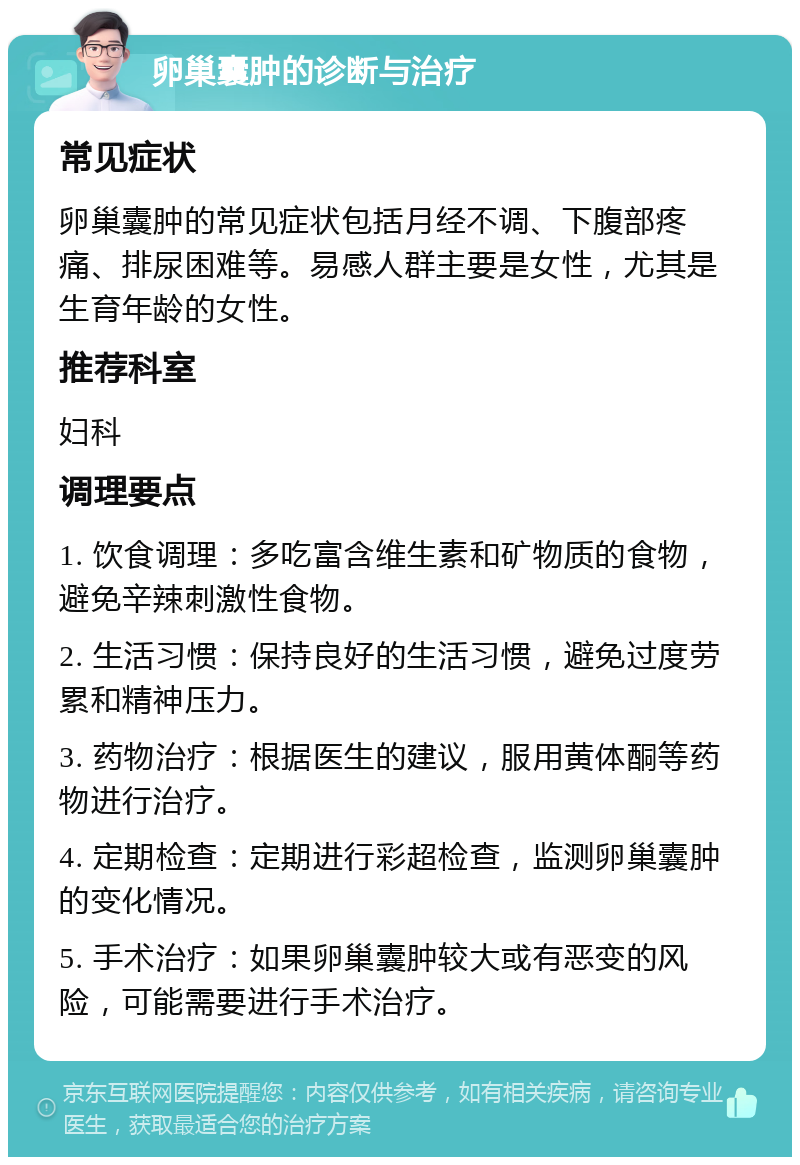 卵巢囊肿的诊断与治疗 常见症状 卵巢囊肿的常见症状包括月经不调、下腹部疼痛、排尿困难等。易感人群主要是女性，尤其是生育年龄的女性。 推荐科室 妇科 调理要点 1. 饮食调理：多吃富含维生素和矿物质的食物，避免辛辣刺激性食物。 2. 生活习惯：保持良好的生活习惯，避免过度劳累和精神压力。 3. 药物治疗：根据医生的建议，服用黄体酮等药物进行治疗。 4. 定期检查：定期进行彩超检查，监测卵巢囊肿的变化情况。 5. 手术治疗：如果卵巢囊肿较大或有恶变的风险，可能需要进行手术治疗。