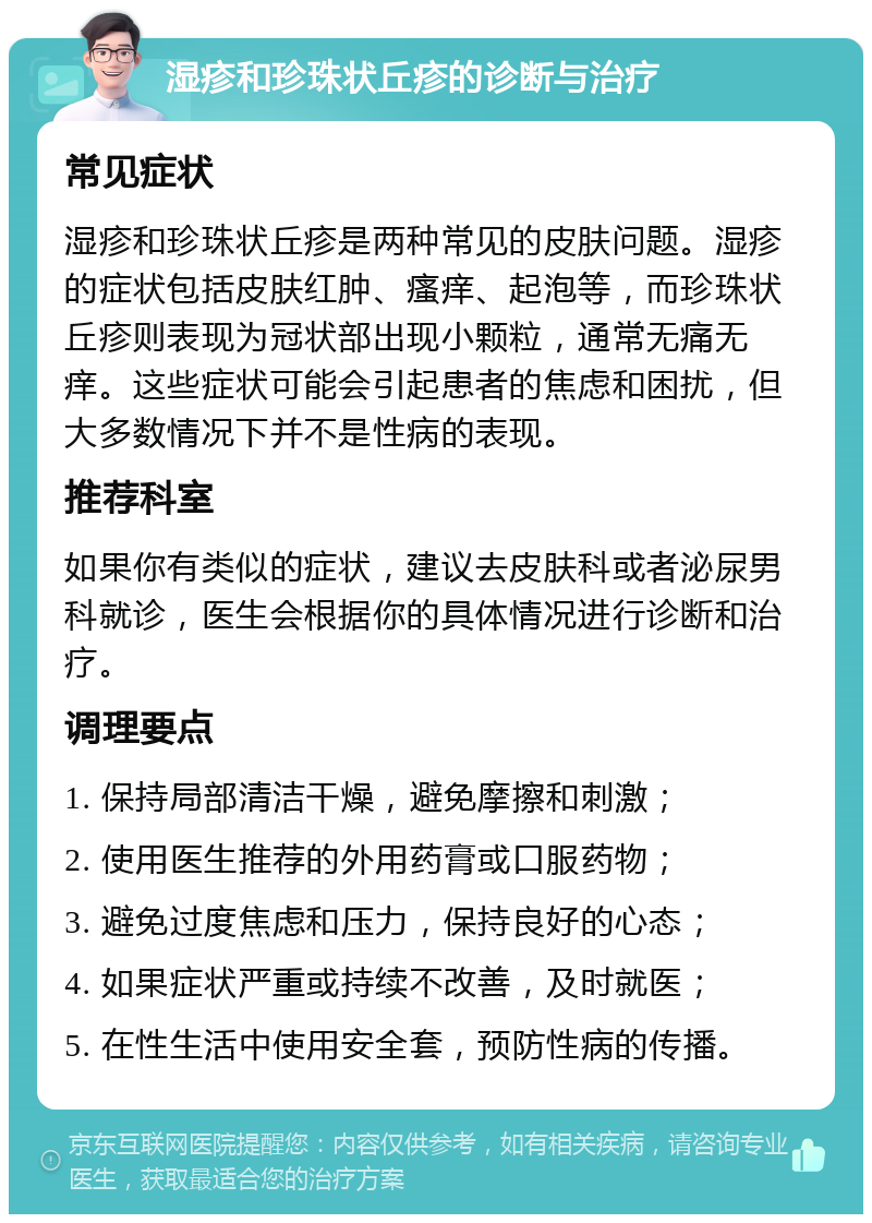 湿疹和珍珠状丘疹的诊断与治疗 常见症状 湿疹和珍珠状丘疹是两种常见的皮肤问题。湿疹的症状包括皮肤红肿、瘙痒、起泡等，而珍珠状丘疹则表现为冠状部出现小颗粒，通常无痛无痒。这些症状可能会引起患者的焦虑和困扰，但大多数情况下并不是性病的表现。 推荐科室 如果你有类似的症状，建议去皮肤科或者泌尿男科就诊，医生会根据你的具体情况进行诊断和治疗。 调理要点 1. 保持局部清洁干燥，避免摩擦和刺激； 2. 使用医生推荐的外用药膏或口服药物； 3. 避免过度焦虑和压力，保持良好的心态； 4. 如果症状严重或持续不改善，及时就医； 5. 在性生活中使用安全套，预防性病的传播。