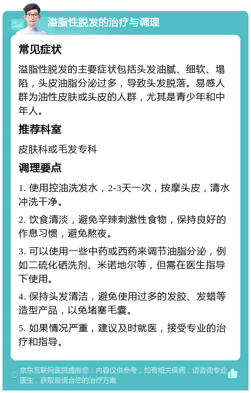 溢脂性脱发的治疗与调理 常见症状 溢脂性脱发的主要症状包括头发油腻、细软、塌陷，头皮油脂分泌过多，导致头发脱落。易感人群为油性皮肤或头皮的人群，尤其是青少年和中年人。 推荐科室 皮肤科或毛发专科 调理要点 1. 使用控油洗发水，2-3天一次，按摩头皮，清水冲洗干净。 2. 饮食清淡，避免辛辣刺激性食物，保持良好的作息习惯，避免熬夜。 3. 可以使用一些中药或西药来调节油脂分泌，例如二硫化硒洗剂、米诺地尔等，但需在医生指导下使用。 4. 保持头发清洁，避免使用过多的发胶、发蜡等造型产品，以免堵塞毛囊。 5. 如果情况严重，建议及时就医，接受专业的治疗和指导。