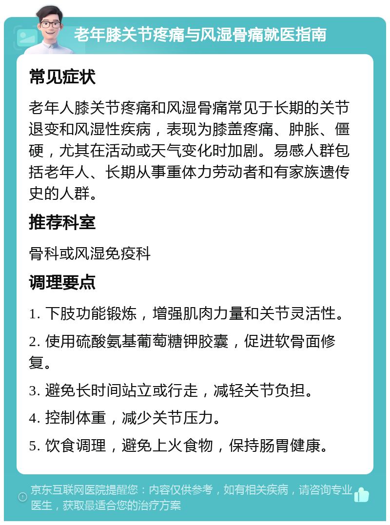 老年膝关节疼痛与风湿骨痛就医指南 常见症状 老年人膝关节疼痛和风湿骨痛常见于长期的关节退变和风湿性疾病，表现为膝盖疼痛、肿胀、僵硬，尤其在活动或天气变化时加剧。易感人群包括老年人、长期从事重体力劳动者和有家族遗传史的人群。 推荐科室 骨科或风湿免疫科 调理要点 1. 下肢功能锻炼，增强肌肉力量和关节灵活性。 2. 使用硫酸氨基葡萄糖钾胶囊，促进软骨面修复。 3. 避免长时间站立或行走，减轻关节负担。 4. 控制体重，减少关节压力。 5. 饮食调理，避免上火食物，保持肠胃健康。