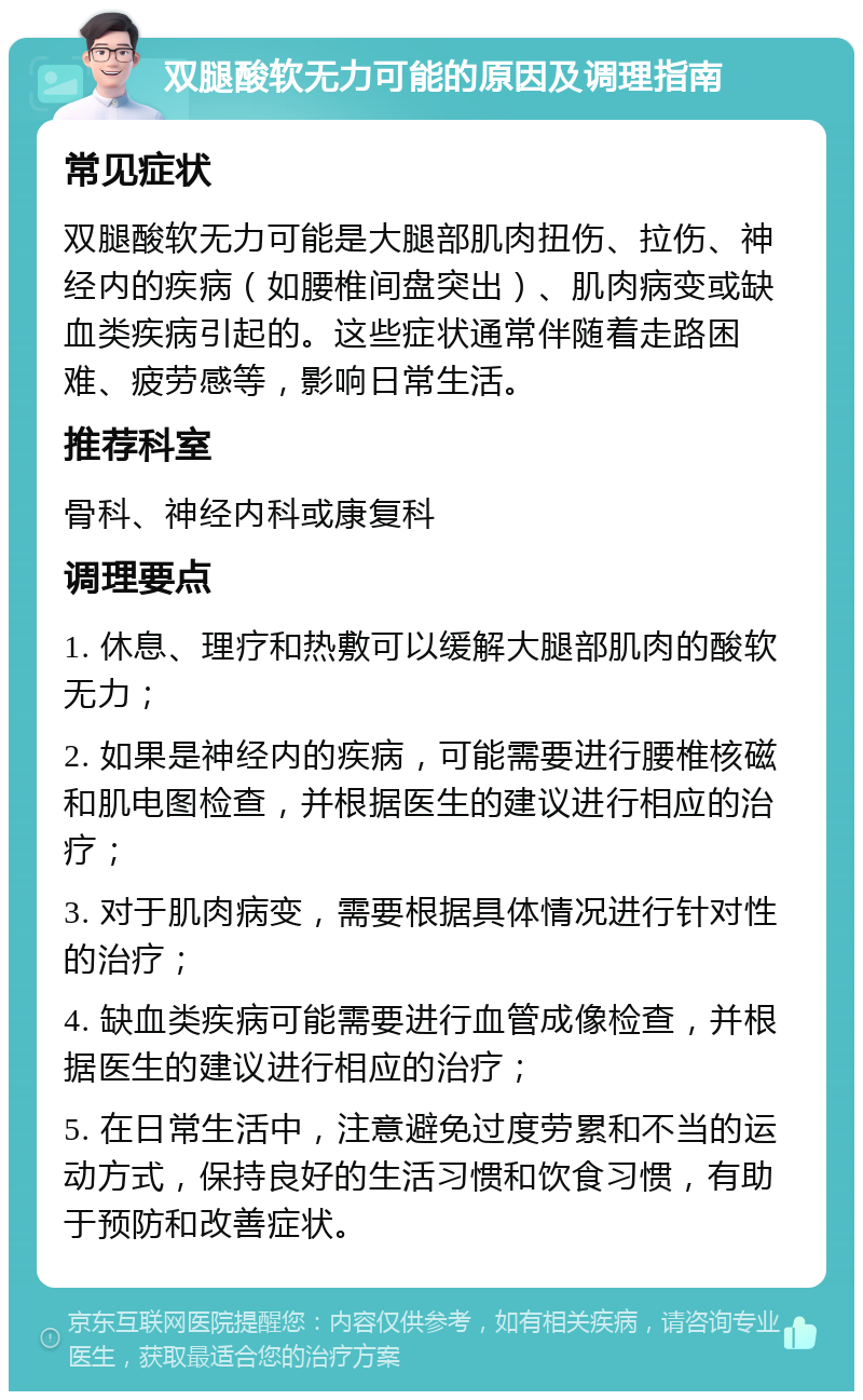 双腿酸软无力可能的原因及调理指南 常见症状 双腿酸软无力可能是大腿部肌肉扭伤、拉伤、神经内的疾病（如腰椎间盘突出）、肌肉病变或缺血类疾病引起的。这些症状通常伴随着走路困难、疲劳感等，影响日常生活。 推荐科室 骨科、神经内科或康复科 调理要点 1. 休息、理疗和热敷可以缓解大腿部肌肉的酸软无力； 2. 如果是神经内的疾病，可能需要进行腰椎核磁和肌电图检查，并根据医生的建议进行相应的治疗； 3. 对于肌肉病变，需要根据具体情况进行针对性的治疗； 4. 缺血类疾病可能需要进行血管成像检查，并根据医生的建议进行相应的治疗； 5. 在日常生活中，注意避免过度劳累和不当的运动方式，保持良好的生活习惯和饮食习惯，有助于预防和改善症状。