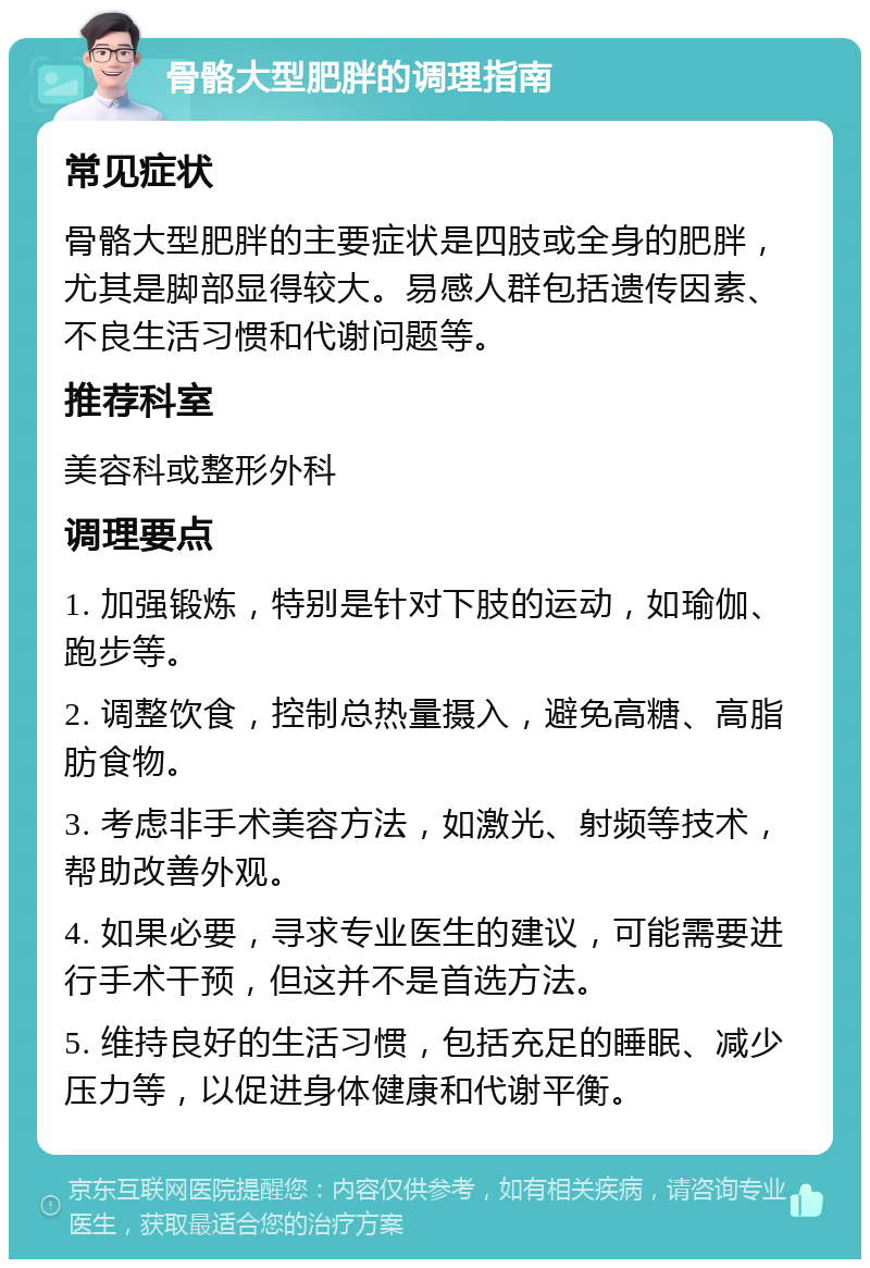 骨骼大型肥胖的调理指南 常见症状 骨骼大型肥胖的主要症状是四肢或全身的肥胖，尤其是脚部显得较大。易感人群包括遗传因素、不良生活习惯和代谢问题等。 推荐科室 美容科或整形外科 调理要点 1. 加强锻炼，特别是针对下肢的运动，如瑜伽、跑步等。 2. 调整饮食，控制总热量摄入，避免高糖、高脂肪食物。 3. 考虑非手术美容方法，如激光、射频等技术，帮助改善外观。 4. 如果必要，寻求专业医生的建议，可能需要进行手术干预，但这并不是首选方法。 5. 维持良好的生活习惯，包括充足的睡眠、减少压力等，以促进身体健康和代谢平衡。