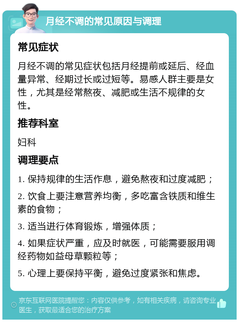 月经不调的常见原因与调理 常见症状 月经不调的常见症状包括月经提前或延后、经血量异常、经期过长或过短等。易感人群主要是女性，尤其是经常熬夜、减肥或生活不规律的女性。 推荐科室 妇科 调理要点 1. 保持规律的生活作息，避免熬夜和过度减肥； 2. 饮食上要注意营养均衡，多吃富含铁质和维生素的食物； 3. 适当进行体育锻炼，增强体质； 4. 如果症状严重，应及时就医，可能需要服用调经药物如益母草颗粒等； 5. 心理上要保持平衡，避免过度紧张和焦虑。