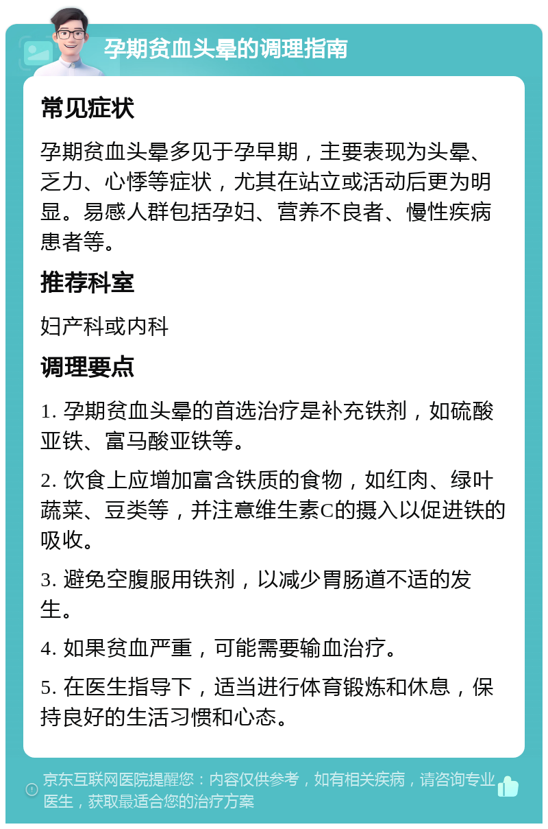 孕期贫血头晕的调理指南 常见症状 孕期贫血头晕多见于孕早期，主要表现为头晕、乏力、心悸等症状，尤其在站立或活动后更为明显。易感人群包括孕妇、营养不良者、慢性疾病患者等。 推荐科室 妇产科或内科 调理要点 1. 孕期贫血头晕的首选治疗是补充铁剂，如硫酸亚铁、富马酸亚铁等。 2. 饮食上应增加富含铁质的食物，如红肉、绿叶蔬菜、豆类等，并注意维生素C的摄入以促进铁的吸收。 3. 避免空腹服用铁剂，以减少胃肠道不适的发生。 4. 如果贫血严重，可能需要输血治疗。 5. 在医生指导下，适当进行体育锻炼和休息，保持良好的生活习惯和心态。