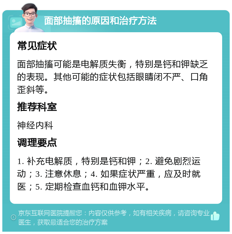 面部抽搐的原因和治疗方法 常见症状 面部抽搐可能是电解质失衡，特别是钙和钾缺乏的表现。其他可能的症状包括眼睛闭不严、口角歪斜等。 推荐科室 神经内科 调理要点 1. 补充电解质，特别是钙和钾；2. 避免剧烈运动；3. 注意休息；4. 如果症状严重，应及时就医；5. 定期检查血钙和血钾水平。