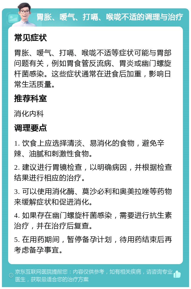 胃胀、嗳气、打嗝、喉咙不适的调理与治疗 常见症状 胃胀、嗳气、打嗝、喉咙不适等症状可能与胃部问题有关，例如胃食管反流病、胃炎或幽门螺旋杆菌感染。这些症状通常在进食后加重，影响日常生活质量。 推荐科室 消化内科 调理要点 1. 饮食上应选择清淡、易消化的食物，避免辛辣、油腻和刺激性食物。 2. 建议进行胃镜检查，以明确病因，并根据检查结果进行相应的治疗。 3. 可以使用消化酶、莫沙必利和奥美拉唑等药物来缓解症状和促进消化。 4. 如果存在幽门螺旋杆菌感染，需要进行抗生素治疗，并在治疗后复查。 5. 在用药期间，暂停备孕计划，待用药结束后再考虑备孕事宜。