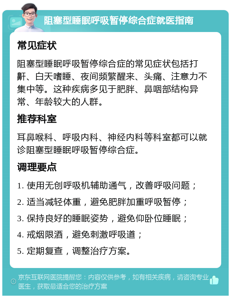 阻塞型睡眠呼吸暂停综合症就医指南 常见症状 阻塞型睡眠呼吸暂停综合症的常见症状包括打鼾、白天嗜睡、夜间频繁醒来、头痛、注意力不集中等。这种疾病多见于肥胖、鼻咽部结构异常、年龄较大的人群。 推荐科室 耳鼻喉科、呼吸内科、神经内科等科室都可以就诊阻塞型睡眠呼吸暂停综合症。 调理要点 1. 使用无创呼吸机辅助通气，改善呼吸问题； 2. 适当减轻体重，避免肥胖加重呼吸暂停； 3. 保持良好的睡眠姿势，避免仰卧位睡眠； 4. 戒烟限酒，避免刺激呼吸道； 5. 定期复查，调整治疗方案。