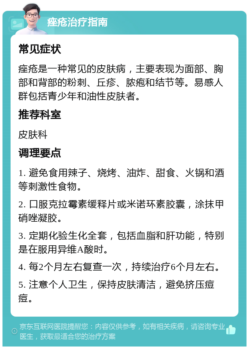 痤疮治疗指南 常见症状 痤疮是一种常见的皮肤病，主要表现为面部、胸部和背部的粉刺、丘疹、脓疱和结节等。易感人群包括青少年和油性皮肤者。 推荐科室 皮肤科 调理要点 1. 避免食用辣子、烧烤、油炸、甜食、火锅和酒等刺激性食物。 2. 口服克拉霉素缓释片或米诺环素胶囊，涂抹甲硝唑凝胶。 3. 定期化验生化全套，包括血脂和肝功能，特别是在服用异维A酸时。 4. 每2个月左右复查一次，持续治疗6个月左右。 5. 注意个人卫生，保持皮肤清洁，避免挤压痘痘。