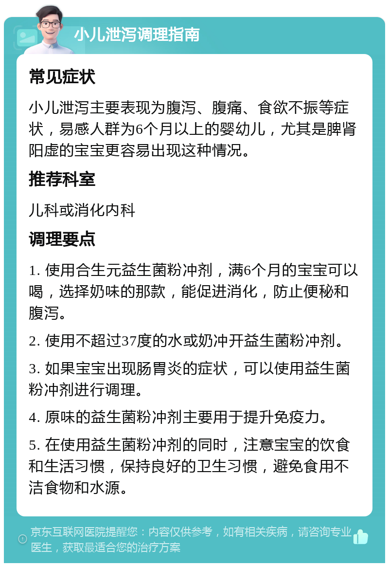 小儿泄泻调理指南 常见症状 小儿泄泻主要表现为腹泻、腹痛、食欲不振等症状，易感人群为6个月以上的婴幼儿，尤其是脾肾阳虚的宝宝更容易出现这种情况。 推荐科室 儿科或消化内科 调理要点 1. 使用合生元益生菌粉冲剂，满6个月的宝宝可以喝，选择奶味的那款，能促进消化，防止便秘和腹泻。 2. 使用不超过37度的水或奶冲开益生菌粉冲剂。 3. 如果宝宝出现肠胃炎的症状，可以使用益生菌粉冲剂进行调理。 4. 原味的益生菌粉冲剂主要用于提升免疫力。 5. 在使用益生菌粉冲剂的同时，注意宝宝的饮食和生活习惯，保持良好的卫生习惯，避免食用不洁食物和水源。