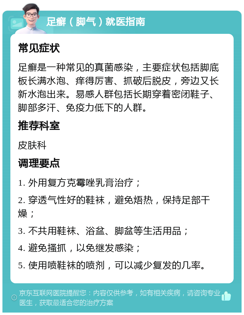 足癣（脚气）就医指南 常见症状 足癣是一种常见的真菌感染，主要症状包括脚底板长满水泡、痒得厉害、抓破后脱皮，旁边又长新水泡出来。易感人群包括长期穿着密闭鞋子、脚部多汗、免疫力低下的人群。 推荐科室 皮肤科 调理要点 1. 外用复方克霉唑乳膏治疗； 2. 穿透气性好的鞋袜，避免焐热，保持足部干燥； 3. 不共用鞋袜、浴盆、脚盆等生活用品； 4. 避免搔抓，以免继发感染； 5. 使用喷鞋袜的喷剂，可以减少复发的几率。