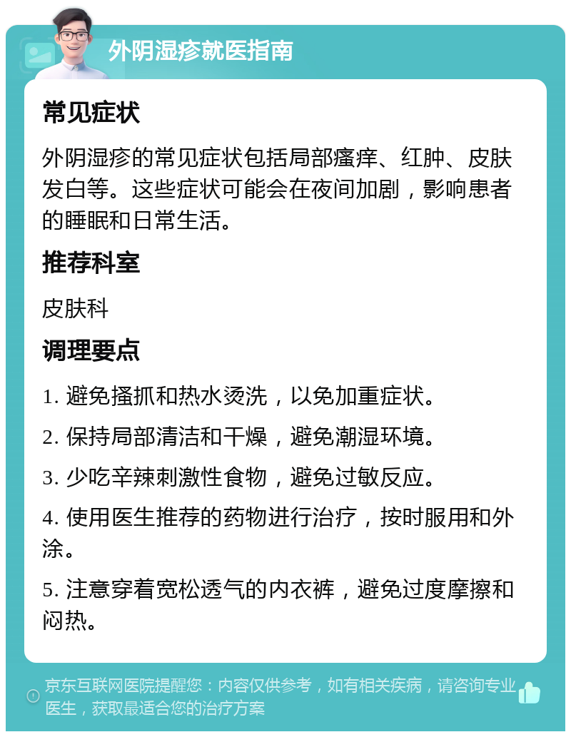 外阴湿疹就医指南 常见症状 外阴湿疹的常见症状包括局部瘙痒、红肿、皮肤发白等。这些症状可能会在夜间加剧，影响患者的睡眠和日常生活。 推荐科室 皮肤科 调理要点 1. 避免搔抓和热水烫洗，以免加重症状。 2. 保持局部清洁和干燥，避免潮湿环境。 3. 少吃辛辣刺激性食物，避免过敏反应。 4. 使用医生推荐的药物进行治疗，按时服用和外涂。 5. 注意穿着宽松透气的内衣裤，避免过度摩擦和闷热。