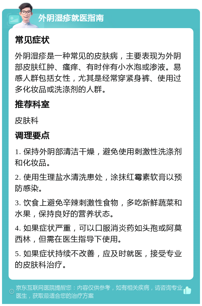 外阴湿疹就医指南 常见症状 外阴湿疹是一种常见的皮肤病，主要表现为外阴部皮肤红肿、瘙痒、有时伴有小水泡或渗液。易感人群包括女性，尤其是经常穿紧身裤、使用过多化妆品或洗涤剂的人群。 推荐科室 皮肤科 调理要点 1. 保持外阴部清洁干燥，避免使用刺激性洗涤剂和化妆品。 2. 使用生理盐水清洗患处，涂抹红霉素软膏以预防感染。 3. 饮食上避免辛辣刺激性食物，多吃新鲜蔬菜和水果，保持良好的营养状态。 4. 如果症状严重，可以口服消炎药如头孢或阿莫西林，但需在医生指导下使用。 5. 如果症状持续不改善，应及时就医，接受专业的皮肤科治疗。