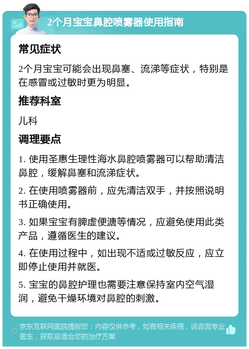 2个月宝宝鼻腔喷雾器使用指南 常见症状 2个月宝宝可能会出现鼻塞、流涕等症状，特别是在感冒或过敏时更为明显。 推荐科室 儿科 调理要点 1. 使用圣惠生理性海水鼻腔喷雾器可以帮助清洁鼻腔，缓解鼻塞和流涕症状。 2. 在使用喷雾器前，应先清洁双手，并按照说明书正确使用。 3. 如果宝宝有脾虚便溏等情况，应避免使用此类产品，遵循医生的建议。 4. 在使用过程中，如出现不适或过敏反应，应立即停止使用并就医。 5. 宝宝的鼻腔护理也需要注意保持室内空气湿润，避免干燥环境对鼻腔的刺激。