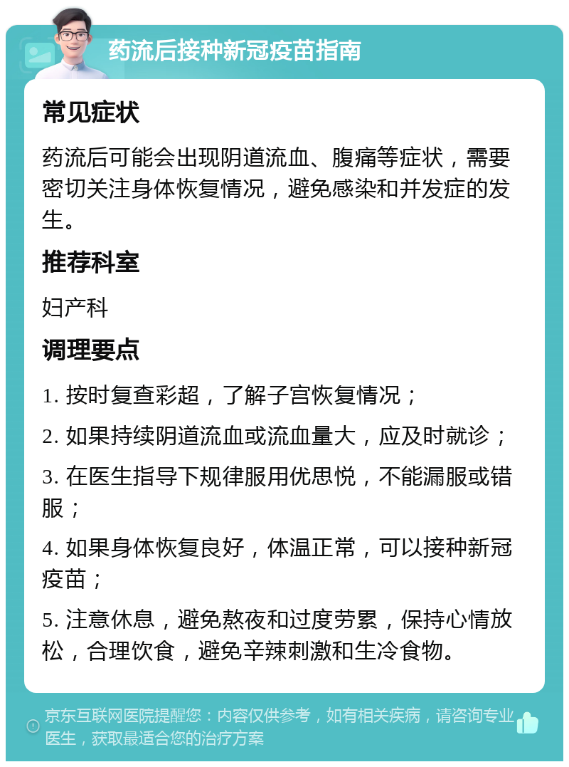 药流后接种新冠疫苗指南 常见症状 药流后可能会出现阴道流血、腹痛等症状，需要密切关注身体恢复情况，避免感染和并发症的发生。 推荐科室 妇产科 调理要点 1. 按时复查彩超，了解子宫恢复情况； 2. 如果持续阴道流血或流血量大，应及时就诊； 3. 在医生指导下规律服用优思悦，不能漏服或错服； 4. 如果身体恢复良好，体温正常，可以接种新冠疫苗； 5. 注意休息，避免熬夜和过度劳累，保持心情放松，合理饮食，避免辛辣刺激和生冷食物。