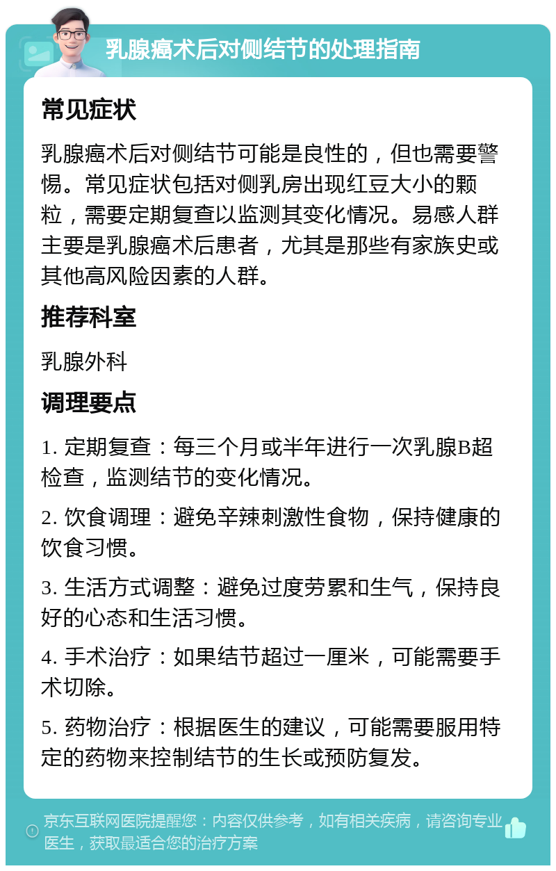 乳腺癌术后对侧结节的处理指南 常见症状 乳腺癌术后对侧结节可能是良性的，但也需要警惕。常见症状包括对侧乳房出现红豆大小的颗粒，需要定期复查以监测其变化情况。易感人群主要是乳腺癌术后患者，尤其是那些有家族史或其他高风险因素的人群。 推荐科室 乳腺外科 调理要点 1. 定期复查：每三个月或半年进行一次乳腺B超检查，监测结节的变化情况。 2. 饮食调理：避免辛辣刺激性食物，保持健康的饮食习惯。 3. 生活方式调整：避免过度劳累和生气，保持良好的心态和生活习惯。 4. 手术治疗：如果结节超过一厘米，可能需要手术切除。 5. 药物治疗：根据医生的建议，可能需要服用特定的药物来控制结节的生长或预防复发。