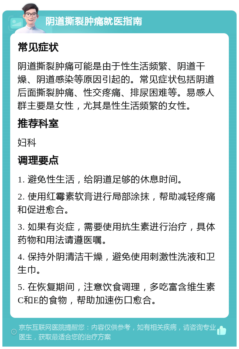 阴道撕裂肿痛就医指南 常见症状 阴道撕裂肿痛可能是由于性生活频繁、阴道干燥、阴道感染等原因引起的。常见症状包括阴道后面撕裂肿痛、性交疼痛、排尿困难等。易感人群主要是女性，尤其是性生活频繁的女性。 推荐科室 妇科 调理要点 1. 避免性生活，给阴道足够的休息时间。 2. 使用红霉素软膏进行局部涂抹，帮助减轻疼痛和促进愈合。 3. 如果有炎症，需要使用抗生素进行治疗，具体药物和用法请遵医嘱。 4. 保持外阴清洁干燥，避免使用刺激性洗液和卫生巾。 5. 在恢复期间，注意饮食调理，多吃富含维生素C和E的食物，帮助加速伤口愈合。