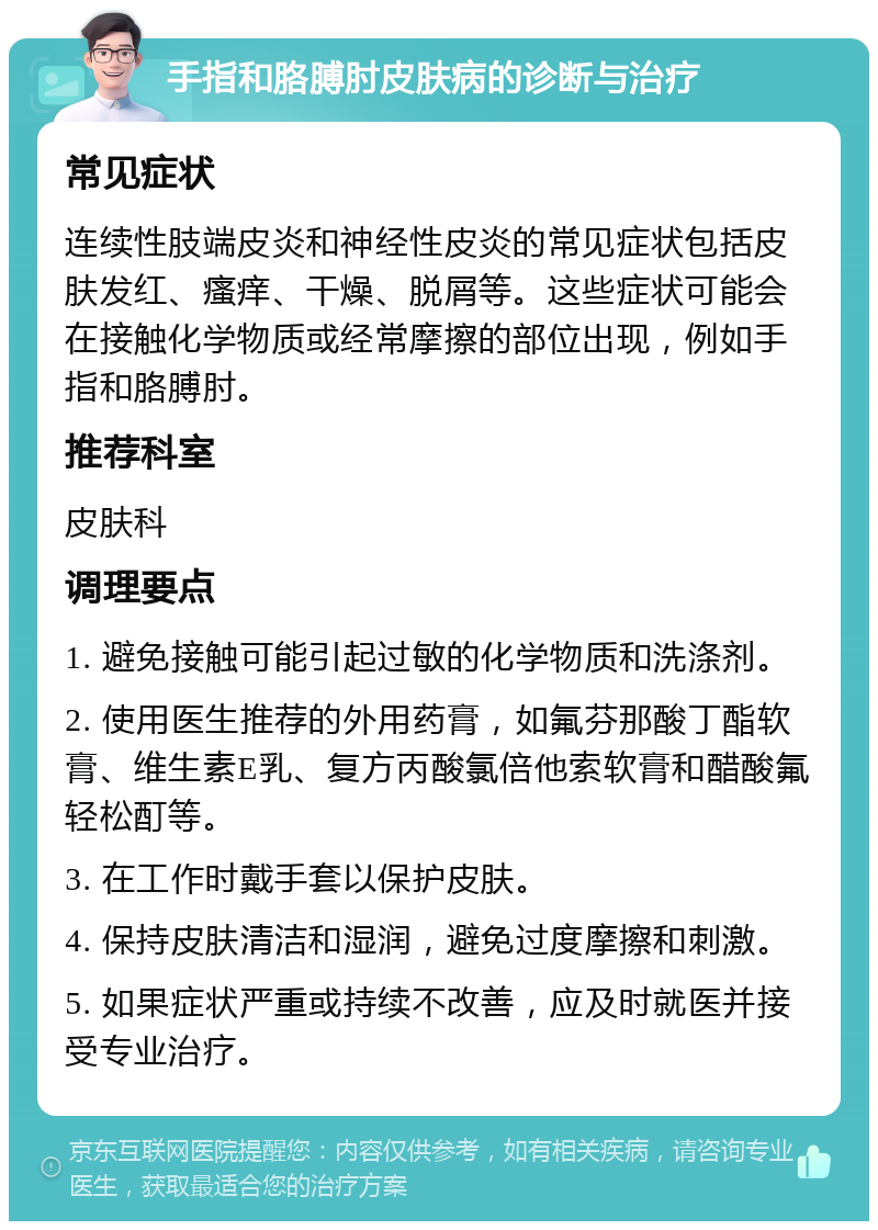 手指和胳膊肘皮肤病的诊断与治疗 常见症状 连续性肢端皮炎和神经性皮炎的常见症状包括皮肤发红、瘙痒、干燥、脱屑等。这些症状可能会在接触化学物质或经常摩擦的部位出现，例如手指和胳膊肘。 推荐科室 皮肤科 调理要点 1. 避免接触可能引起过敏的化学物质和洗涤剂。 2. 使用医生推荐的外用药膏，如氟芬那酸丁酯软膏、维生素E乳、复方丙酸氯倍他索软膏和醋酸氟轻松酊等。 3. 在工作时戴手套以保护皮肤。 4. 保持皮肤清洁和湿润，避免过度摩擦和刺激。 5. 如果症状严重或持续不改善，应及时就医并接受专业治疗。