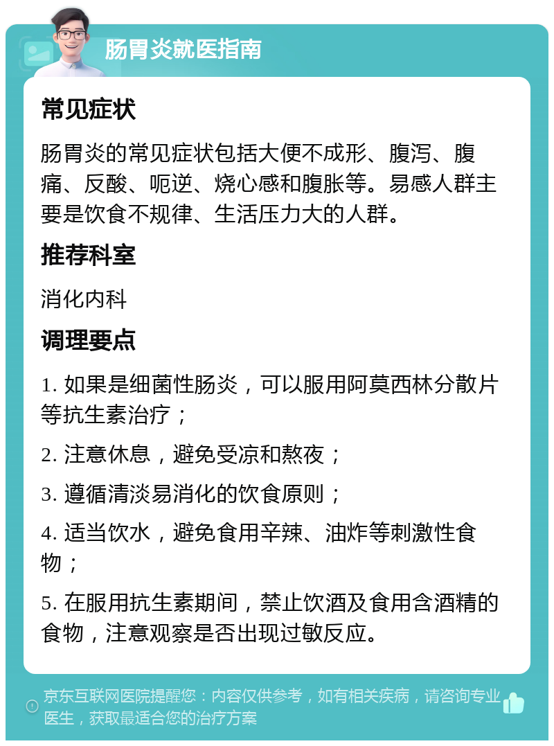 肠胃炎就医指南 常见症状 肠胃炎的常见症状包括大便不成形、腹泻、腹痛、反酸、呃逆、烧心感和腹胀等。易感人群主要是饮食不规律、生活压力大的人群。 推荐科室 消化内科 调理要点 1. 如果是细菌性肠炎，可以服用阿莫西林分散片等抗生素治疗； 2. 注意休息，避免受凉和熬夜； 3. 遵循清淡易消化的饮食原则； 4. 适当饮水，避免食用辛辣、油炸等刺激性食物； 5. 在服用抗生素期间，禁止饮酒及食用含酒精的食物，注意观察是否出现过敏反应。