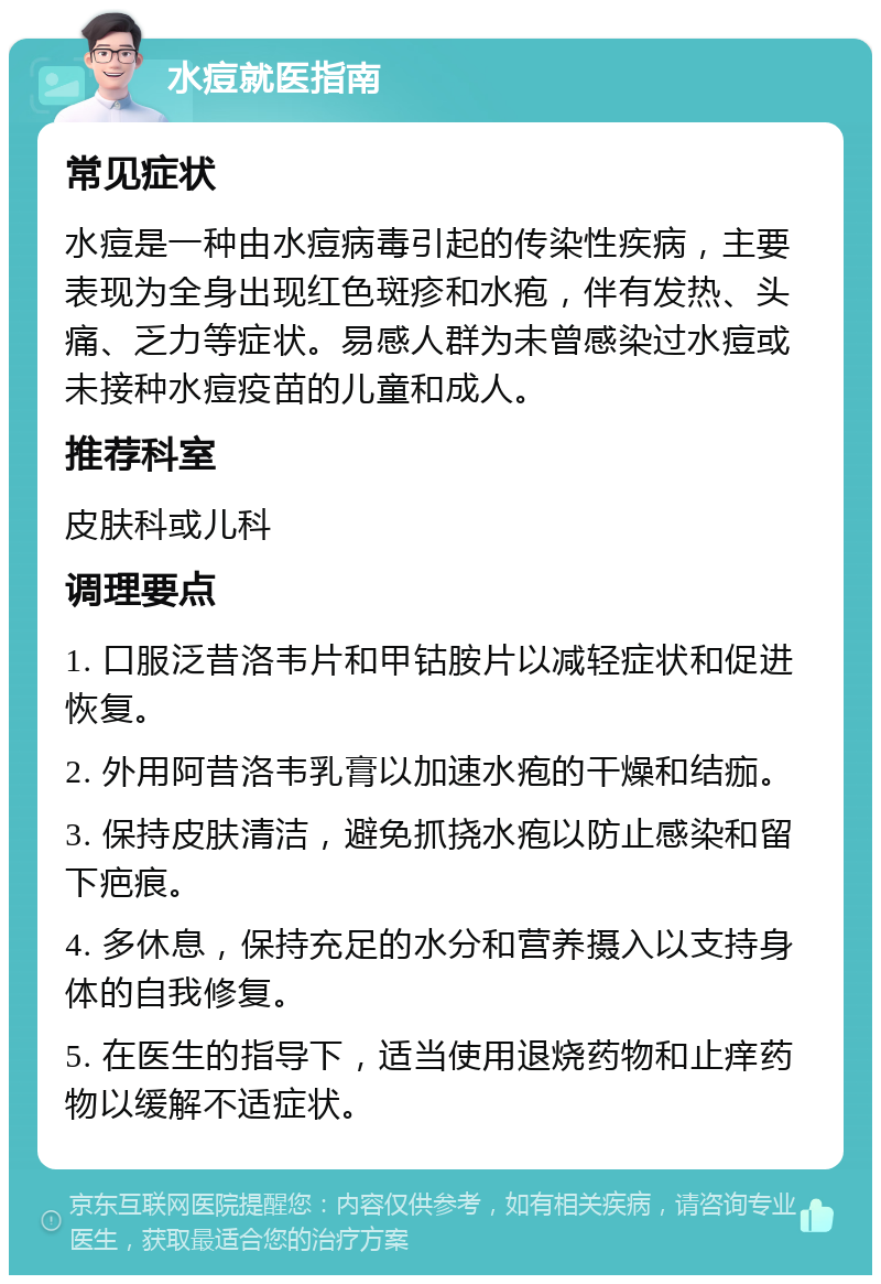 水痘就医指南 常见症状 水痘是一种由水痘病毒引起的传染性疾病，主要表现为全身出现红色斑疹和水疱，伴有发热、头痛、乏力等症状。易感人群为未曾感染过水痘或未接种水痘疫苗的儿童和成人。 推荐科室 皮肤科或儿科 调理要点 1. 口服泛昔洛韦片和甲钴胺片以减轻症状和促进恢复。 2. 外用阿昔洛韦乳膏以加速水疱的干燥和结痂。 3. 保持皮肤清洁，避免抓挠水疱以防止感染和留下疤痕。 4. 多休息，保持充足的水分和营养摄入以支持身体的自我修复。 5. 在医生的指导下，适当使用退烧药物和止痒药物以缓解不适症状。