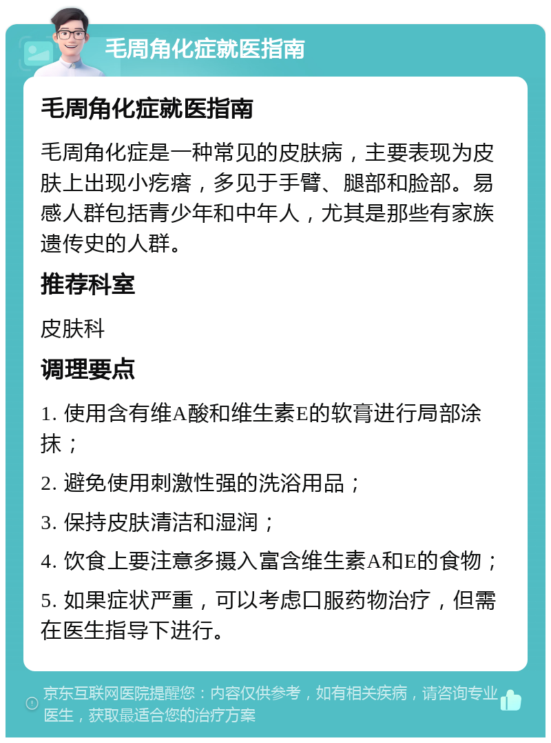 毛周角化症就医指南 毛周角化症就医指南 毛周角化症是一种常见的皮肤病，主要表现为皮肤上出现小疙瘩，多见于手臂、腿部和脸部。易感人群包括青少年和中年人，尤其是那些有家族遗传史的人群。 推荐科室 皮肤科 调理要点 1. 使用含有维A酸和维生素E的软膏进行局部涂抹； 2. 避免使用刺激性强的洗浴用品； 3. 保持皮肤清洁和湿润； 4. 饮食上要注意多摄入富含维生素A和E的食物； 5. 如果症状严重，可以考虑口服药物治疗，但需在医生指导下进行。