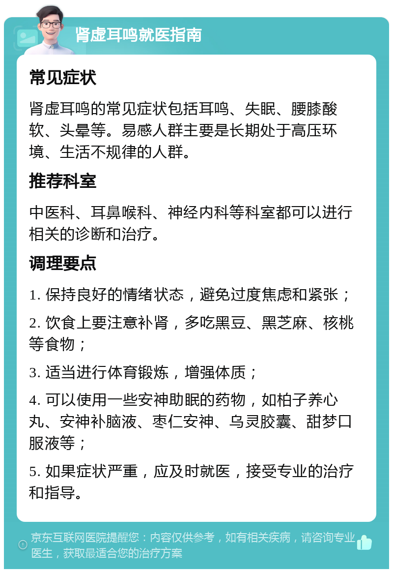 肾虚耳鸣就医指南 常见症状 肾虚耳鸣的常见症状包括耳鸣、失眠、腰膝酸软、头晕等。易感人群主要是长期处于高压环境、生活不规律的人群。 推荐科室 中医科、耳鼻喉科、神经内科等科室都可以进行相关的诊断和治疗。 调理要点 1. 保持良好的情绪状态，避免过度焦虑和紧张； 2. 饮食上要注意补肾，多吃黑豆、黑芝麻、核桃等食物； 3. 适当进行体育锻炼，增强体质； 4. 可以使用一些安神助眠的药物，如柏子养心丸、安神补脑液、枣仁安神、乌灵胶囊、甜梦口服液等； 5. 如果症状严重，应及时就医，接受专业的治疗和指导。