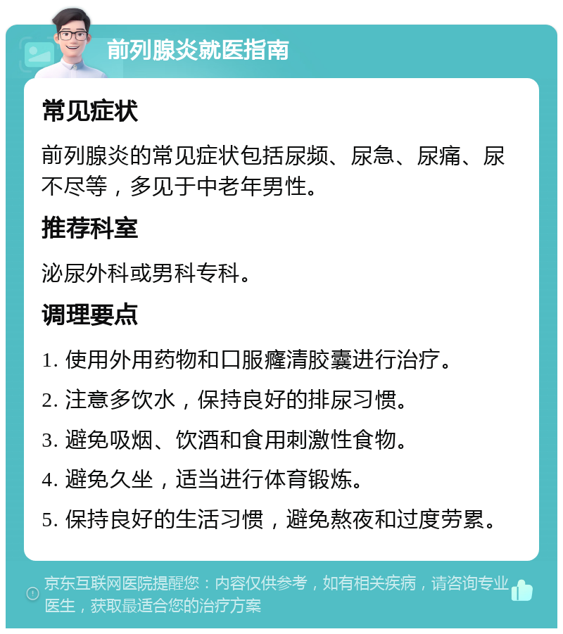 前列腺炎就医指南 常见症状 前列腺炎的常见症状包括尿频、尿急、尿痛、尿不尽等，多见于中老年男性。 推荐科室 泌尿外科或男科专科。 调理要点 1. 使用外用药物和口服癃清胶囊进行治疗。 2. 注意多饮水，保持良好的排尿习惯。 3. 避免吸烟、饮酒和食用刺激性食物。 4. 避免久坐，适当进行体育锻炼。 5. 保持良好的生活习惯，避免熬夜和过度劳累。