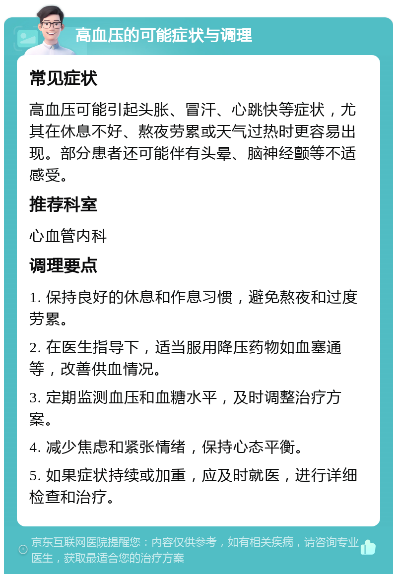 高血压的可能症状与调理 常见症状 高血压可能引起头胀、冒汗、心跳快等症状，尤其在休息不好、熬夜劳累或天气过热时更容易出现。部分患者还可能伴有头晕、脑神经颤等不适感受。 推荐科室 心血管内科 调理要点 1. 保持良好的休息和作息习惯，避免熬夜和过度劳累。 2. 在医生指导下，适当服用降压药物如血塞通等，改善供血情况。 3. 定期监测血压和血糖水平，及时调整治疗方案。 4. 减少焦虑和紧张情绪，保持心态平衡。 5. 如果症状持续或加重，应及时就医，进行详细检查和治疗。