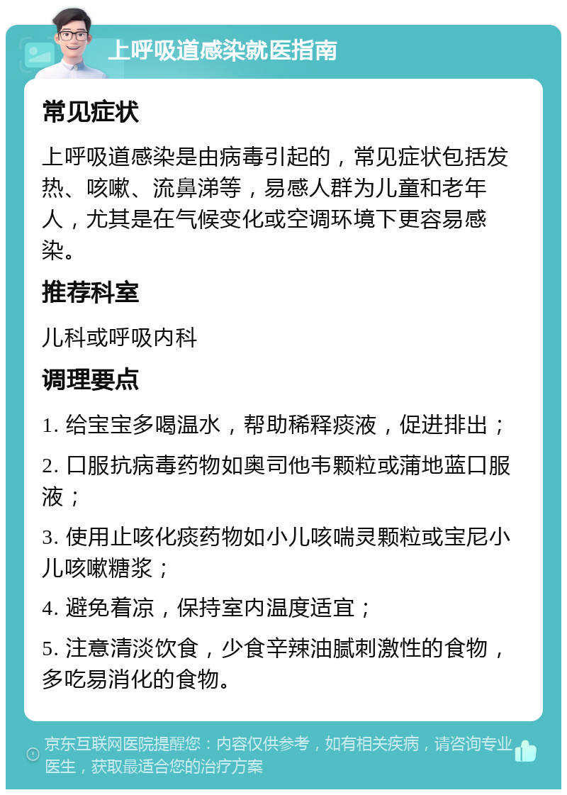 上呼吸道感染就医指南 常见症状 上呼吸道感染是由病毒引起的，常见症状包括发热、咳嗽、流鼻涕等，易感人群为儿童和老年人，尤其是在气候变化或空调环境下更容易感染。 推荐科室 儿科或呼吸内科 调理要点 1. 给宝宝多喝温水，帮助稀释痰液，促进排出； 2. 口服抗病毒药物如奥司他韦颗粒或蒲地蓝口服液； 3. 使用止咳化痰药物如小儿咳喘灵颗粒或宝尼小儿咳嗽糖浆； 4. 避免着凉，保持室内温度适宜； 5. 注意清淡饮食，少食辛辣油腻刺激性的食物，多吃易消化的食物。