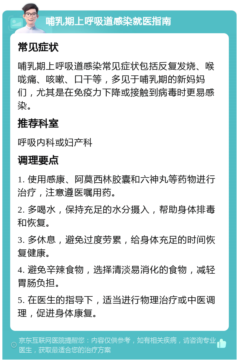 哺乳期上呼吸道感染就医指南 常见症状 哺乳期上呼吸道感染常见症状包括反复发烧、喉咙痛、咳嗽、口干等，多见于哺乳期的新妈妈们，尤其是在免疫力下降或接触到病毒时更易感染。 推荐科室 呼吸内科或妇产科 调理要点 1. 使用感康、阿莫西林胶囊和六神丸等药物进行治疗，注意遵医嘱用药。 2. 多喝水，保持充足的水分摄入，帮助身体排毒和恢复。 3. 多休息，避免过度劳累，给身体充足的时间恢复健康。 4. 避免辛辣食物，选择清淡易消化的食物，减轻胃肠负担。 5. 在医生的指导下，适当进行物理治疗或中医调理，促进身体康复。