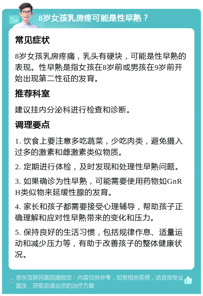 8岁女孩乳房疼可能是性早熟？ 常见症状 8岁女孩乳房疼痛，乳头有硬块，可能是性早熟的表现。性早熟是指女孩在8岁前或男孩在9岁前开始出现第二性征的发育。 推荐科室 建议挂内分泌科进行检查和诊断。 调理要点 1. 饮食上要注意多吃蔬菜，少吃肉类，避免摄入过多的激素和雌激素类似物质。 2. 定期进行体检，及时发现和处理性早熟问题。 3. 如果确诊为性早熟，可能需要使用药物如GnRH类似物来延缓性腺的发育。 4. 家长和孩子都需要接受心理辅导，帮助孩子正确理解和应对性早熟带来的变化和压力。 5. 保持良好的生活习惯，包括规律作息、适量运动和减少压力等，有助于改善孩子的整体健康状况。