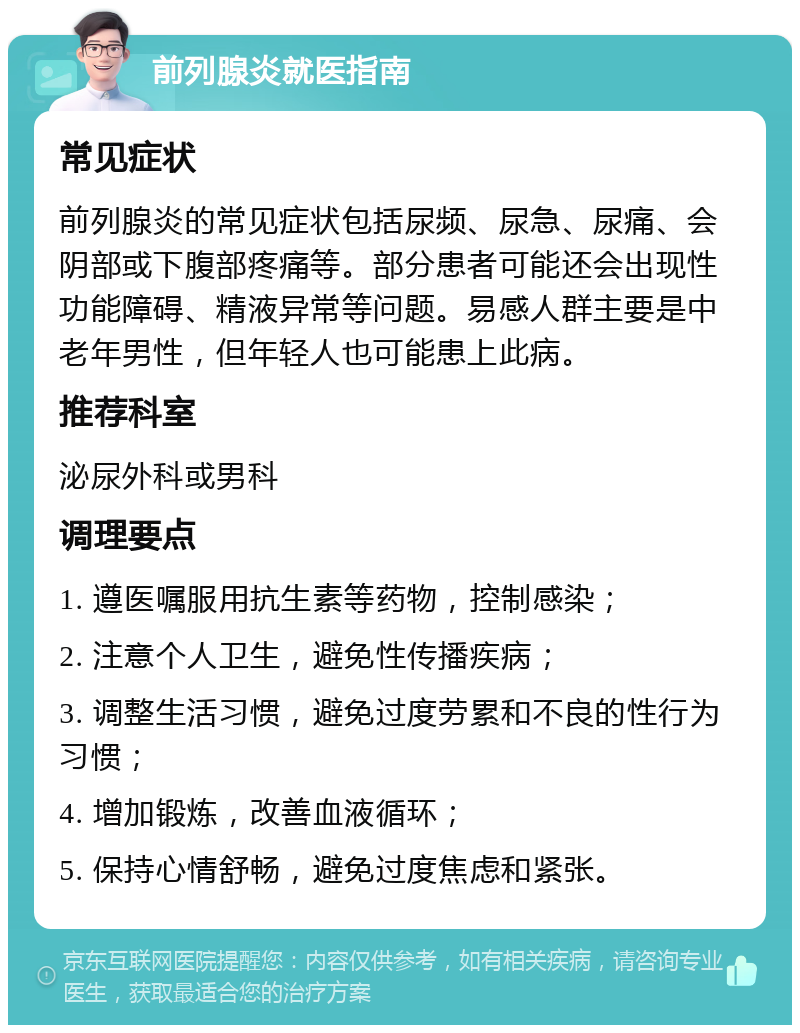 前列腺炎就医指南 常见症状 前列腺炎的常见症状包括尿频、尿急、尿痛、会阴部或下腹部疼痛等。部分患者可能还会出现性功能障碍、精液异常等问题。易感人群主要是中老年男性，但年轻人也可能患上此病。 推荐科室 泌尿外科或男科 调理要点 1. 遵医嘱服用抗生素等药物，控制感染； 2. 注意个人卫生，避免性传播疾病； 3. 调整生活习惯，避免过度劳累和不良的性行为习惯； 4. 增加锻炼，改善血液循环； 5. 保持心情舒畅，避免过度焦虑和紧张。