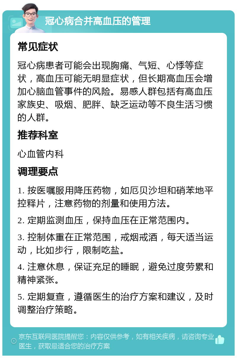 冠心病合并高血压的管理 常见症状 冠心病患者可能会出现胸痛、气短、心悸等症状，高血压可能无明显症状，但长期高血压会增加心脑血管事件的风险。易感人群包括有高血压家族史、吸烟、肥胖、缺乏运动等不良生活习惯的人群。 推荐科室 心血管内科 调理要点 1. 按医嘱服用降压药物，如厄贝沙坦和硝苯地平控释片，注意药物的剂量和使用方法。 2. 定期监测血压，保持血压在正常范围内。 3. 控制体重在正常范围，戒烟戒酒，每天适当运动，比如步行，限制吃盐。 4. 注意休息，保证充足的睡眠，避免过度劳累和精神紧张。 5. 定期复查，遵循医生的治疗方案和建议，及时调整治疗策略。