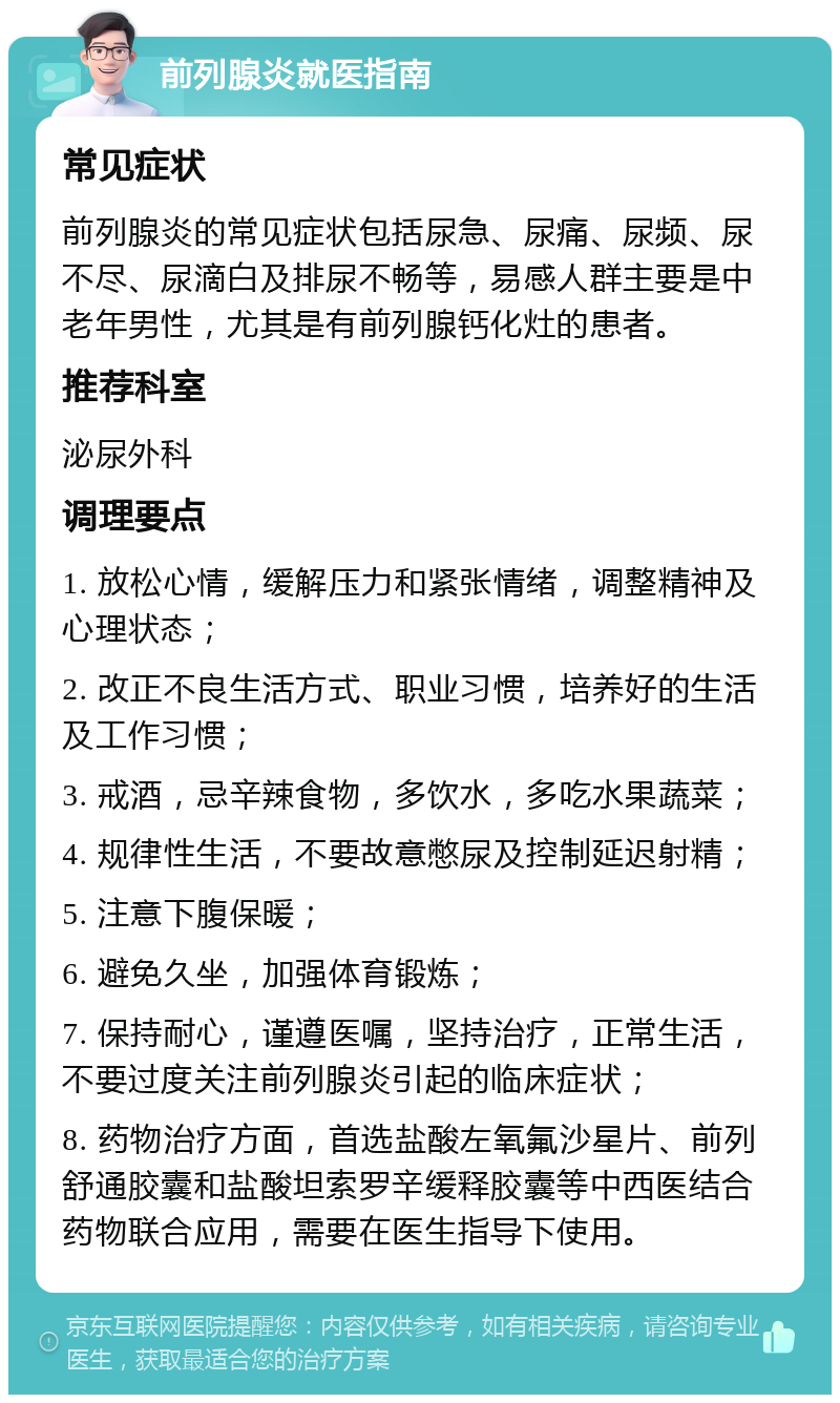 前列腺炎就医指南 常见症状 前列腺炎的常见症状包括尿急、尿痛、尿频、尿不尽、尿滴白及排尿不畅等，易感人群主要是中老年男性，尤其是有前列腺钙化灶的患者。 推荐科室 泌尿外科 调理要点 1. 放松心情，缓解压力和紧张情绪，调整精神及心理状态； 2. 改正不良生活方式、职业习惯，培养好的生活及工作习惯； 3. 戒酒，忌辛辣食物，多饮水，多吃水果蔬菜； 4. 规律性生活，不要故意憋尿及控制延迟射精； 5. 注意下腹保暖； 6. 避免久坐，加强体育锻炼； 7. 保持耐心，谨遵医嘱，坚持治疗，正常生活，不要过度关注前列腺炎引起的临床症状； 8. 药物治疗方面，首选盐酸左氧氟沙星片、前列舒通胶囊和盐酸坦索罗辛缓释胶囊等中西医结合药物联合应用，需要在医生指导下使用。