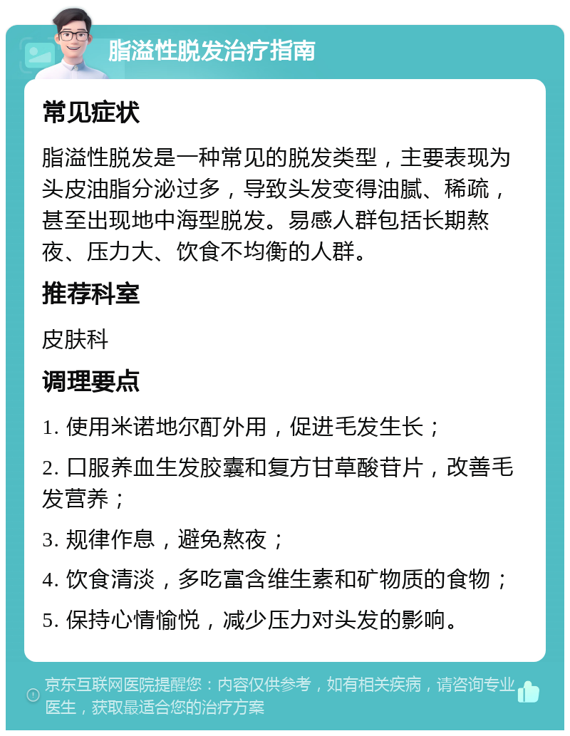 脂溢性脱发治疗指南 常见症状 脂溢性脱发是一种常见的脱发类型，主要表现为头皮油脂分泌过多，导致头发变得油腻、稀疏，甚至出现地中海型脱发。易感人群包括长期熬夜、压力大、饮食不均衡的人群。 推荐科室 皮肤科 调理要点 1. 使用米诺地尔酊外用，促进毛发生长； 2. 口服养血生发胶囊和复方甘草酸苷片，改善毛发营养； 3. 规律作息，避免熬夜； 4. 饮食清淡，多吃富含维生素和矿物质的食物； 5. 保持心情愉悦，减少压力对头发的影响。