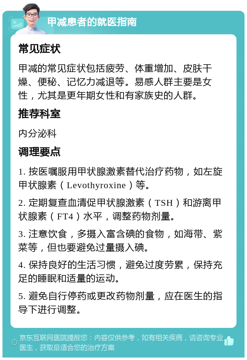 甲减患者的就医指南 常见症状 甲减的常见症状包括疲劳、体重增加、皮肤干燥、便秘、记忆力减退等。易感人群主要是女性，尤其是更年期女性和有家族史的人群。 推荐科室 内分泌科 调理要点 1. 按医嘱服用甲状腺激素替代治疗药物，如左旋甲状腺素（Levothyroxine）等。 2. 定期复查血清促甲状腺激素（TSH）和游离甲状腺素（FT4）水平，调整药物剂量。 3. 注意饮食，多摄入富含碘的食物，如海带、紫菜等，但也要避免过量摄入碘。 4. 保持良好的生活习惯，避免过度劳累，保持充足的睡眠和适量的运动。 5. 避免自行停药或更改药物剂量，应在医生的指导下进行调整。