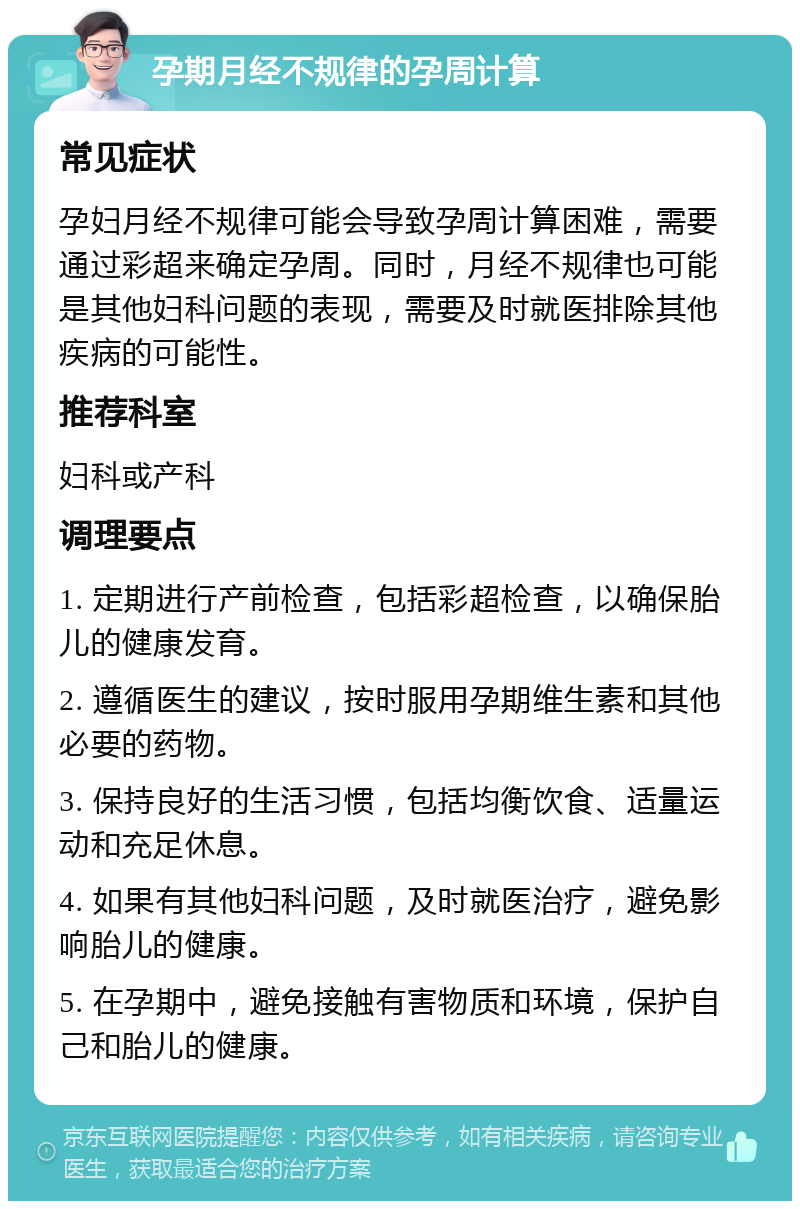 孕期月经不规律的孕周计算 常见症状 孕妇月经不规律可能会导致孕周计算困难，需要通过彩超来确定孕周。同时，月经不规律也可能是其他妇科问题的表现，需要及时就医排除其他疾病的可能性。 推荐科室 妇科或产科 调理要点 1. 定期进行产前检查，包括彩超检查，以确保胎儿的健康发育。 2. 遵循医生的建议，按时服用孕期维生素和其他必要的药物。 3. 保持良好的生活习惯，包括均衡饮食、适量运动和充足休息。 4. 如果有其他妇科问题，及时就医治疗，避免影响胎儿的健康。 5. 在孕期中，避免接触有害物质和环境，保护自己和胎儿的健康。