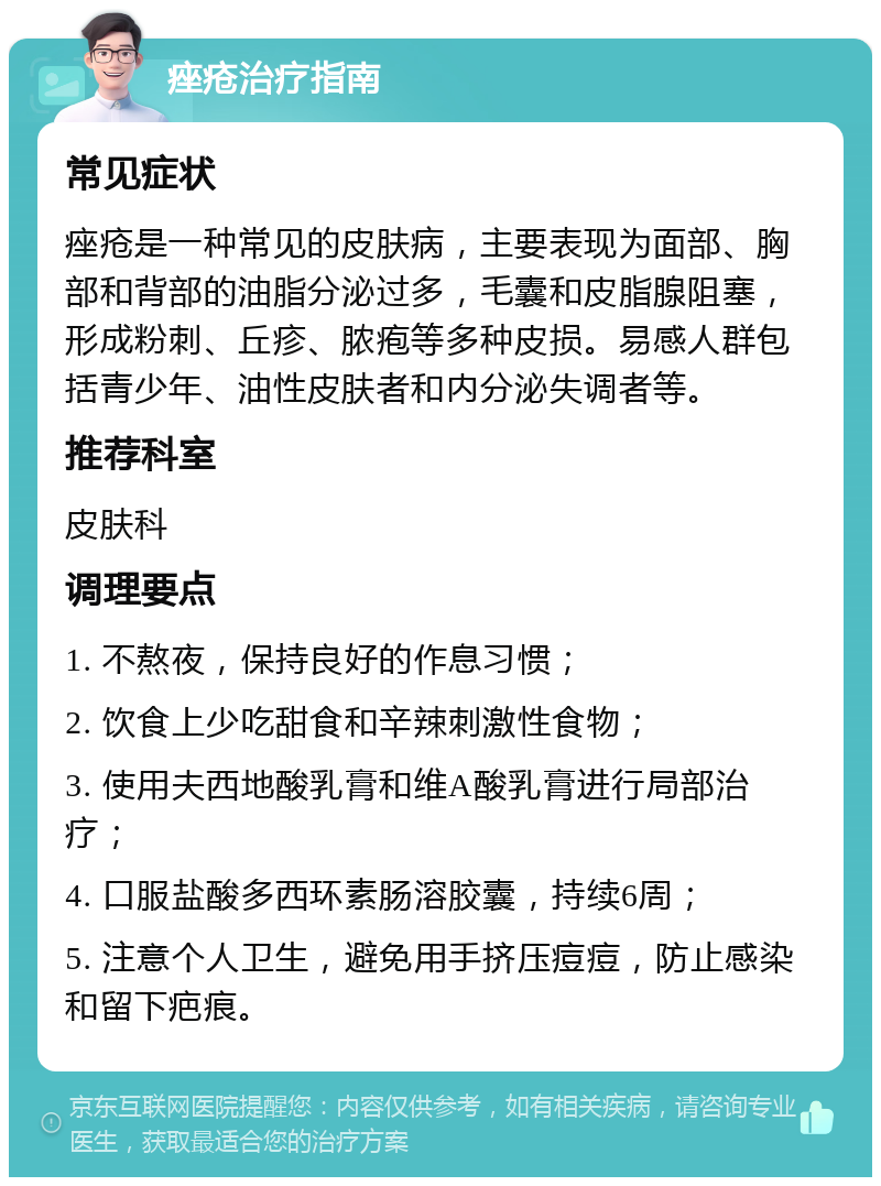 痤疮治疗指南 常见症状 痤疮是一种常见的皮肤病，主要表现为面部、胸部和背部的油脂分泌过多，毛囊和皮脂腺阻塞，形成粉刺、丘疹、脓疱等多种皮损。易感人群包括青少年、油性皮肤者和内分泌失调者等。 推荐科室 皮肤科 调理要点 1. 不熬夜，保持良好的作息习惯； 2. 饮食上少吃甜食和辛辣刺激性食物； 3. 使用夫西地酸乳膏和维A酸乳膏进行局部治疗； 4. 口服盐酸多西环素肠溶胶囊，持续6周； 5. 注意个人卫生，避免用手挤压痘痘，防止感染和留下疤痕。