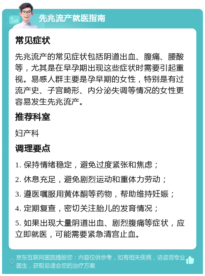 先兆流产就医指南 常见症状 先兆流产的常见症状包括阴道出血、腹痛、腰酸等，尤其是在早孕期出现这些症状时需要引起重视。易感人群主要是孕早期的女性，特别是有过流产史、子宫畸形、内分泌失调等情况的女性更容易发生先兆流产。 推荐科室 妇产科 调理要点 1. 保持情绪稳定，避免过度紧张和焦虑； 2. 休息充足，避免剧烈运动和重体力劳动； 3. 遵医嘱服用黄体酮等药物，帮助维持妊娠； 4. 定期复查，密切关注胎儿的发育情况； 5. 如果出现大量阴道出血、剧烈腹痛等症状，应立即就医，可能需要紧急清宫止血。