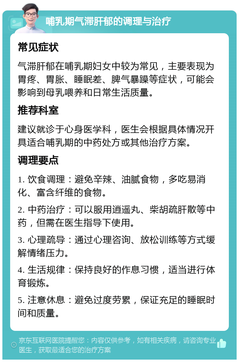 哺乳期气滞肝郁的调理与治疗 常见症状 气滞肝郁在哺乳期妇女中较为常见，主要表现为胃疼、胃胀、睡眠差、脾气暴躁等症状，可能会影响到母乳喂养和日常生活质量。 推荐科室 建议就诊于心身医学科，医生会根据具体情况开具适合哺乳期的中药处方或其他治疗方案。 调理要点 1. 饮食调理：避免辛辣、油腻食物，多吃易消化、富含纤维的食物。 2. 中药治疗：可以服用逍遥丸、柴胡疏肝散等中药，但需在医生指导下使用。 3. 心理疏导：通过心理咨询、放松训练等方式缓解情绪压力。 4. 生活规律：保持良好的作息习惯，适当进行体育锻炼。 5. 注意休息：避免过度劳累，保证充足的睡眠时间和质量。