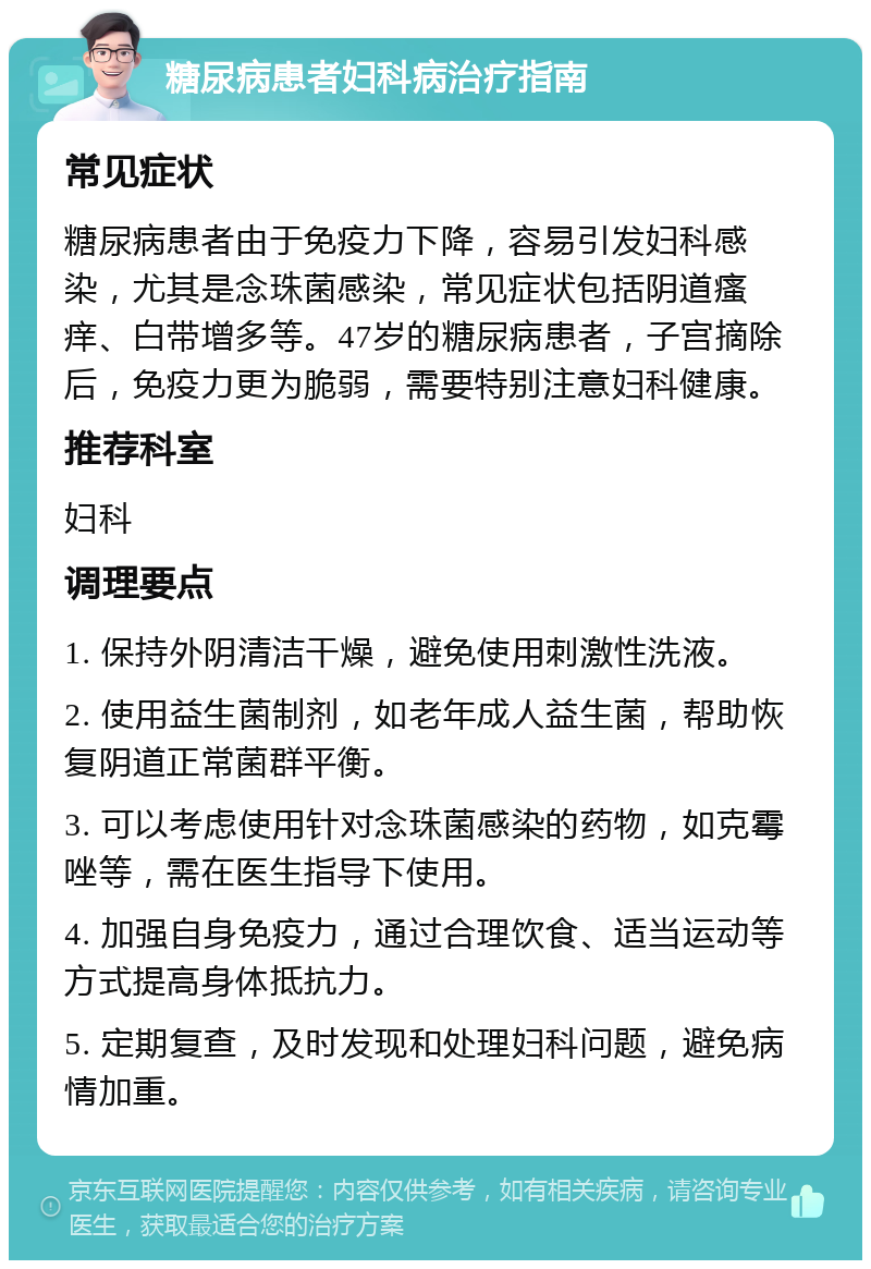 糖尿病患者妇科病治疗指南 常见症状 糖尿病患者由于免疫力下降，容易引发妇科感染，尤其是念珠菌感染，常见症状包括阴道瘙痒、白带增多等。47岁的糖尿病患者，子宫摘除后，免疫力更为脆弱，需要特别注意妇科健康。 推荐科室 妇科 调理要点 1. 保持外阴清洁干燥，避免使用刺激性洗液。 2. 使用益生菌制剂，如老年成人益生菌，帮助恢复阴道正常菌群平衡。 3. 可以考虑使用针对念珠菌感染的药物，如克霉唑等，需在医生指导下使用。 4. 加强自身免疫力，通过合理饮食、适当运动等方式提高身体抵抗力。 5. 定期复查，及时发现和处理妇科问题，避免病情加重。