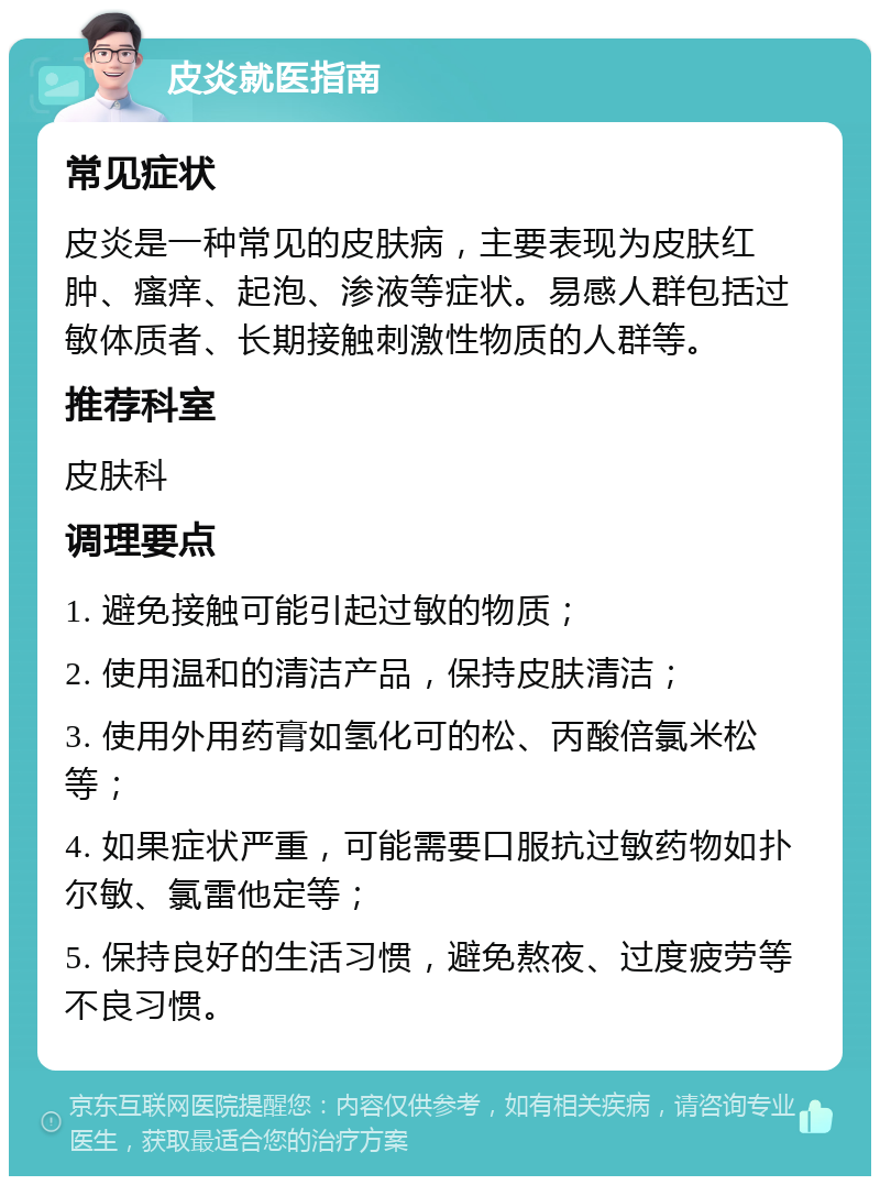 皮炎就医指南 常见症状 皮炎是一种常见的皮肤病，主要表现为皮肤红肿、瘙痒、起泡、渗液等症状。易感人群包括过敏体质者、长期接触刺激性物质的人群等。 推荐科室 皮肤科 调理要点 1. 避免接触可能引起过敏的物质； 2. 使用温和的清洁产品，保持皮肤清洁； 3. 使用外用药膏如氢化可的松、丙酸倍氯米松等； 4. 如果症状严重，可能需要口服抗过敏药物如扑尔敏、氯雷他定等； 5. 保持良好的生活习惯，避免熬夜、过度疲劳等不良习惯。