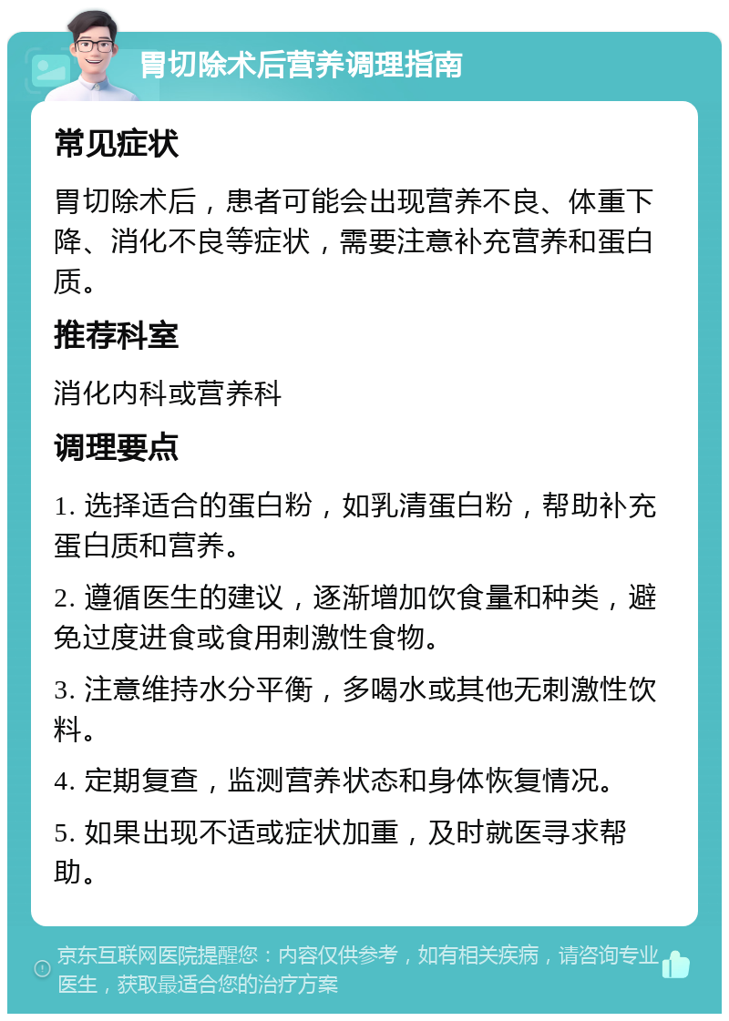 胃切除术后营养调理指南 常见症状 胃切除术后，患者可能会出现营养不良、体重下降、消化不良等症状，需要注意补充营养和蛋白质。 推荐科室 消化内科或营养科 调理要点 1. 选择适合的蛋白粉，如乳清蛋白粉，帮助补充蛋白质和营养。 2. 遵循医生的建议，逐渐增加饮食量和种类，避免过度进食或食用刺激性食物。 3. 注意维持水分平衡，多喝水或其他无刺激性饮料。 4. 定期复查，监测营养状态和身体恢复情况。 5. 如果出现不适或症状加重，及时就医寻求帮助。